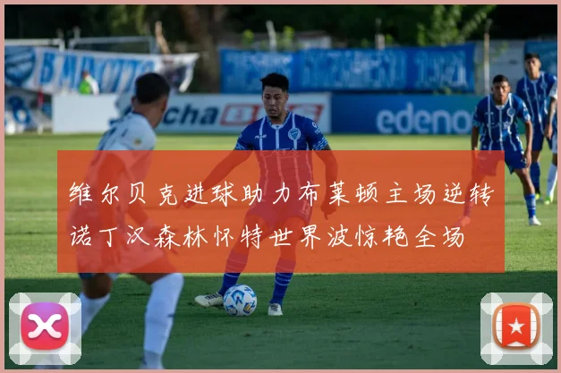 维尔贝克进球助力布莱顿主场逆转诺丁汉森林怀特世界波惊艳全场