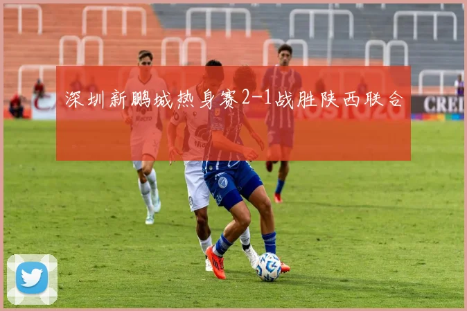 深圳新鹏城热身赛2-1战胜陕西联合