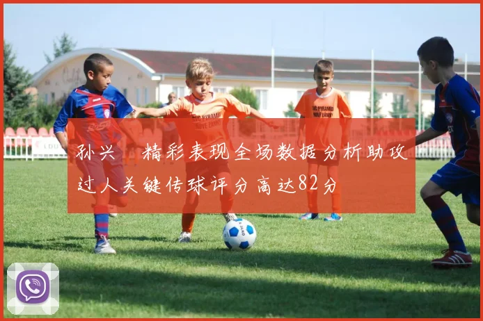 孙兴慜精彩表现全场数据分析助攻过人关键传球评分高达82分