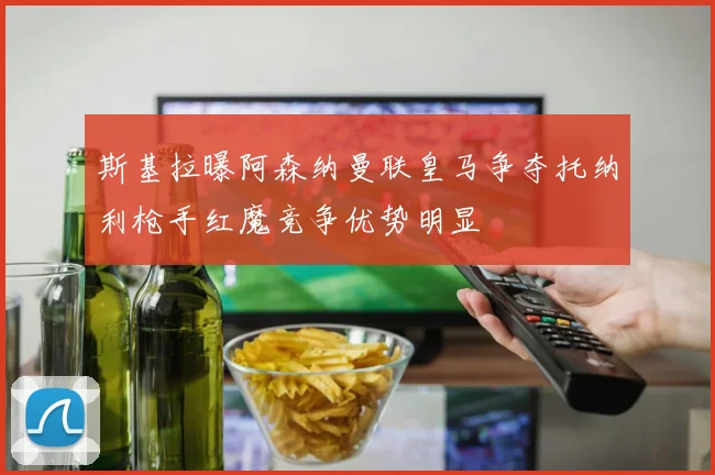 斯基拉曝阿森纳曼联皇马争夺托纳利枪手红魔竞争优势明显