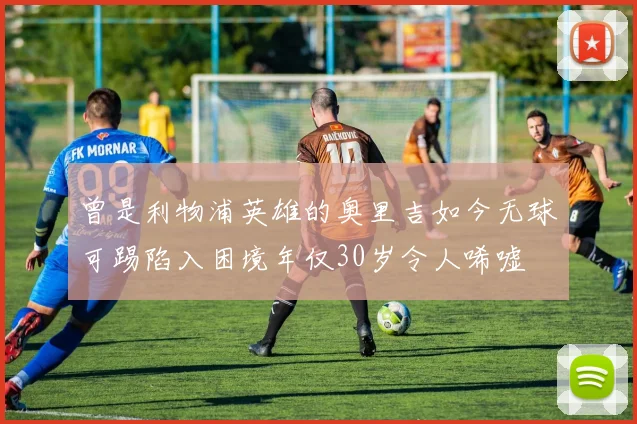 曾是利物浦英雄的奥里吉如今无球可踢陷入困境年仅30岁令人唏嘘