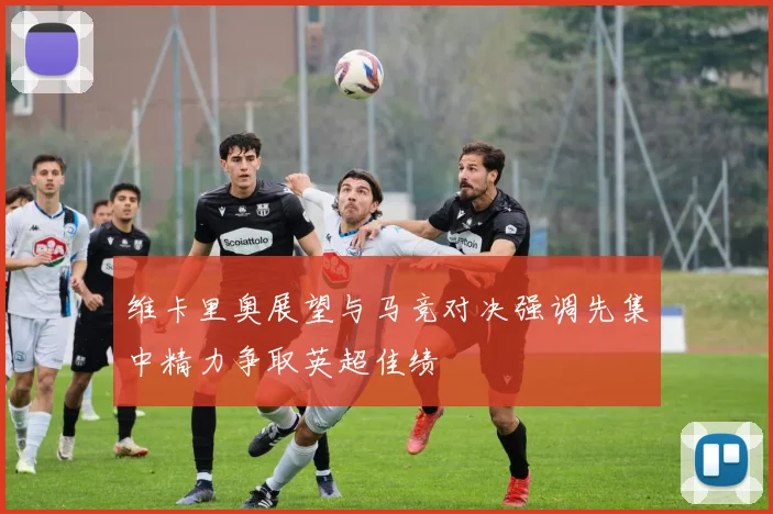 维卡里奥展望与马竞对决强调先集中精力争取英超佳绩