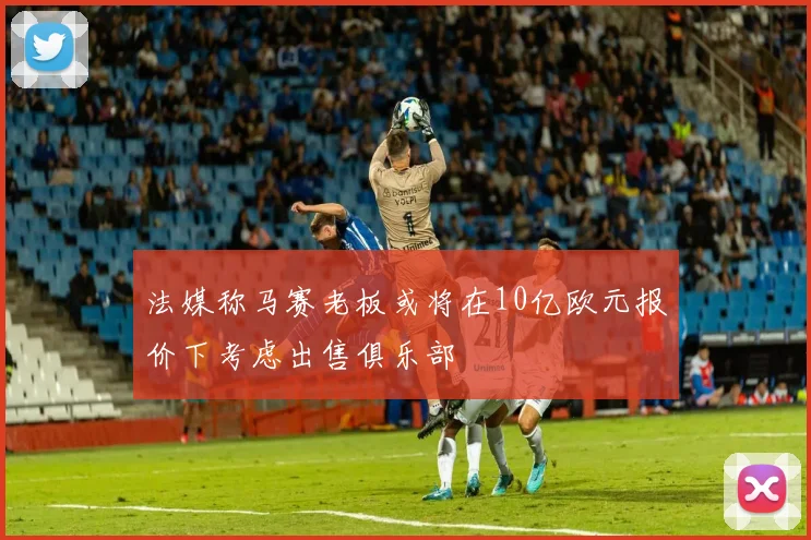法媒称马赛老板或将在10亿欧元报价下考虑出售俱乐部