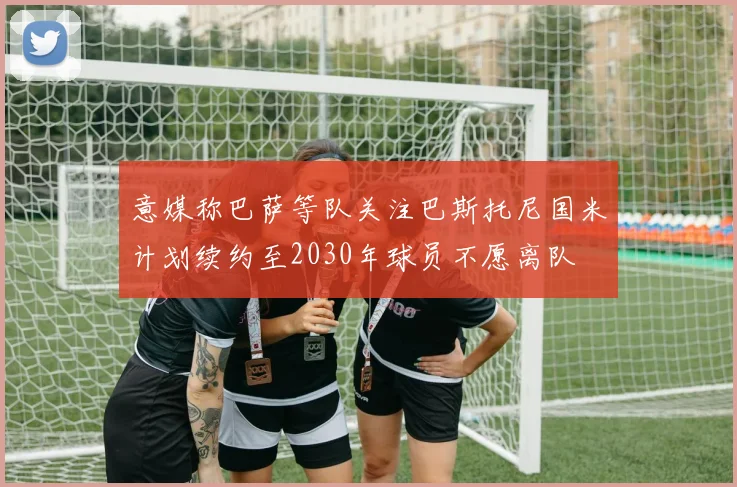 意媒称巴萨等队关注巴斯托尼国米计划续约至2030年球员不愿离队