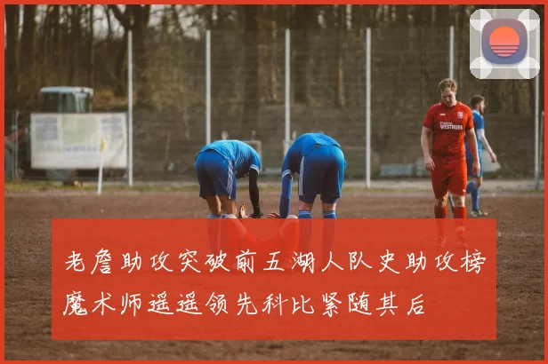 老詹助攻突破前五湖人队史助攻榜魔术师遥遥领先科比紧随其后