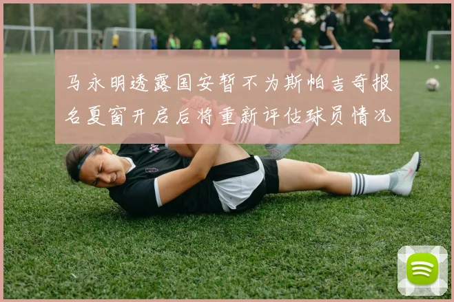 马永明透露国安暂不为斯帕吉奇报名夏窗开启后将重新评估球员情况
