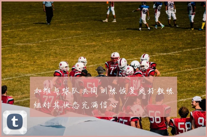 加维与球队共同训练恢复良好教练组对其状态充满信心