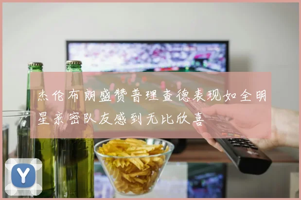 杰伦布朗盛赞普理查德表现如全明星亲密队友感到无比欣喜