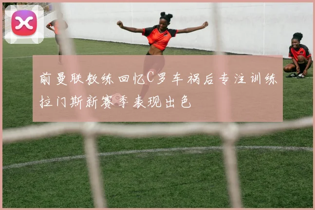 前曼联教练回忆C罗车祸后专注训练拉门斯新赛季表现出色